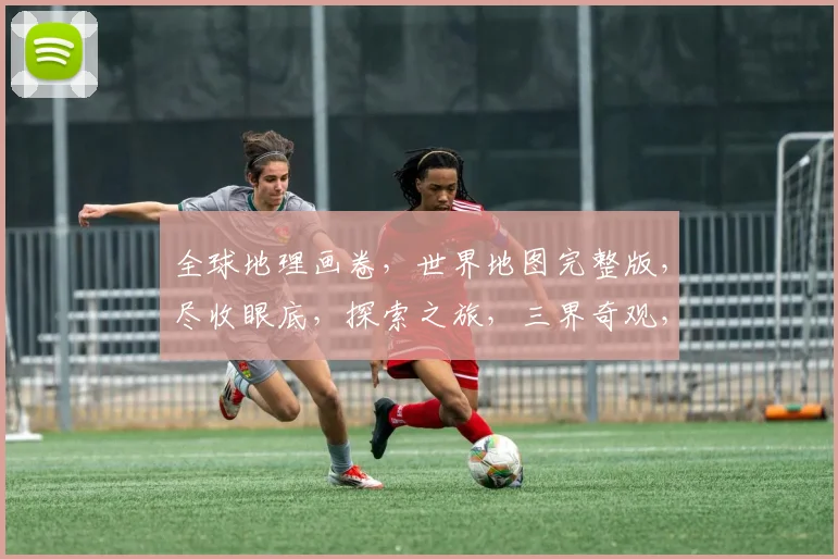 全球地理画卷，世界地图完整版，尽收眼底，探索之旅，三界奇观，一网打尽，穿越时空。