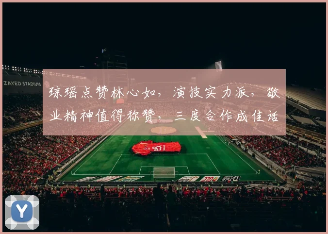 琼瑶点赞林心如，演技实力派，敬业精神值得称赞，三度合作成佳话，备受观众喜爱。
